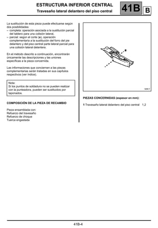 ESTRUCTURA INFERIOR CENTRAL
Travesaño lateral delantero del piso central 41B A
41B-4
Travesaño lateral delantero del piso central
La sustitución de esta pieza puede efectuarse según
dos posibilidades:
– completa: operación asociada a la sustitución parcial
del tablero para una colisión lateral,
– parcial: según el corte (a), operación
complementaria a la sustitución del forro del pie
delantero y del piso central parte lateral parcial para
una colisión lateral delantera.
En el método descrito a continuación, encontrarán
únicamente las descripciones y las uniones
específicas a la pieza concernida.
Las informaciones que conciernen a las piezas
complementarias serán tratadas en sus capítulos
respectivos (ver índice).
COMPOSICIÓN DE LA PIEZA DE RECAMBIO
Pieza ensamblada con:
Refuerzo del travesaño
Refuerzo de choque
Tuerca engastada
PIEZAS CONCERNIDAS (espesor en mm):
1 Travesaño lateral delantero del piso central 1,2
Nota:
Si los puntos de soldadura no se pueden realizar
con la punteadora, pueden ser sustituidos por
taponados.
B
 