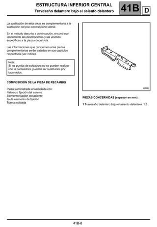 ESTRUCTURA INFERIOR CENTRAL
Travesaño delantero bajo el asiento delantero 41B A
41B-8
Travesaño delantero bajo el asiento delantero
La sustitución de esta pieza es complementaria a la
sustitución del piso central parte lateral.
En el método descrito a continuación, encontrarán
únicamente las descripciones y las uniones
específicas a la pieza concernida.
Las informaciones que conciernen a las piezas
complementarias serán tratadas en sus capítulos
respectivos (ver índice).
COMPOSICIÓN DE LA PIEZA DE RECAMBIO
Pieza suministrada ensamblada con:
Refuerzo fijación del asiento
Elemento fijación del asiento
Jaula elemento de fijación
Tuerca soldada
PIEZAS CONCERNIDAS (espesor en mm):
1 Travesaño delantero bajo el asiento delantero 1,5
Nota:
Si los puntos de soldadura no se pueden realizar
con la punteadora, pueden ser sustituidos por
taponados.
D
 