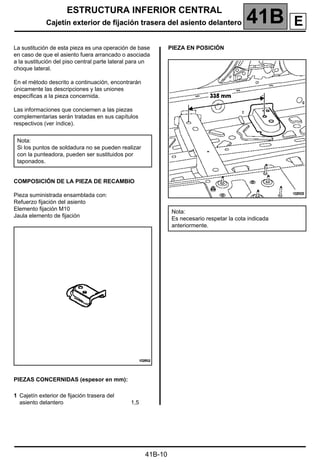 ESTRUCTURA INFERIOR CENTRAL
Cajetín exterior de fijación trasera del asiento delantero 41B A
41B-10
Cajetín exterior de fijación trasera del asiento delantero
La sustitución de esta pieza es una operación de base
en caso de que el asiento fuera arrancado o asociada
a la sustitución del piso central parte lateral para un
choque lateral.
En el método descrito a continuación, encontrarán
únicamente las descripciones y las uniones
específicas a la pieza concernida.
Las informaciones que conciernen a las piezas
complementarias serán tratadas en sus capítulos
respectivos (ver índice).
COMPOSICIÓN DE LA PIEZA DE RECAMBIO
Pieza suministrada ensamblada con:
Refuerzo fijación del asiento
Elemento fijación M10
Jaula elemento de fijación
PIEZAS CONCERNIDAS (espesor en mm):
PIEZA EN POSICIÓN
Nota:
Si los puntos de soldadura no se pueden realizar
con la punteadora, pueden ser sustituidos por
taponados.
1 Cajetín exterior de fijación trasera del
asiento delantero 1,5
Nota:
Es necesario respetar la cota indicada
anteriormente.
E
 