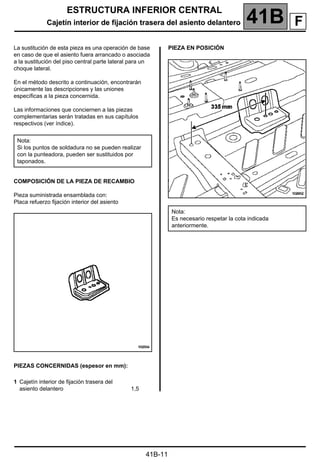 ESTRUCTURA INFERIOR CENTRAL
Cajetín interior de fijación trasera del asiento delantero 41B A
41B-11
Cajetín interior de fijación trasera del asiento delantero
La sustitución de esta pieza es una operación de base
en caso de que el asiento fuera arrancado o asociada
a la sustitución del piso central parte lateral para un
choque lateral.
En el método descrito a continuación, encontrarán
únicamente las descripciones y las uniones
específicas a la pieza concernida.
Las informaciones que conciernen a las piezas
complementarias serán tratadas en sus capítulos
respectivos (ver índice).
COMPOSICIÓN DE LA PIEZA DE RECAMBIO
Pieza suministrada ensamblada con:
Placa refuerzo fijación interior del asiento
PIEZAS CONCERNIDAS (espesor en mm):
PIEZA EN POSICIÓN
Nota:
Si los puntos de soldadura no se pueden realizar
con la punteadora, pueden ser sustituidos por
taponados.
1 Cajetín interior de fijación trasera del
asiento delantero 1,5
Nota:
Es necesario respetar la cota indicada
anteriormente.
F
 
