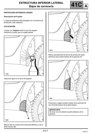 41C
ESTRUCTURA INFERIOR LATERAL
Bajos de carrocería
41C-7
PROTECCIÓN ANTIGRAVILLONADO
Descripción de la pieza
La película adhesiva está protegida con una lámina de
protección, lado adhesivo.
COLOCACIÓN
Limpiar con heptano toda la zona de pegado
utilizando un paño que no suelte pelusa.
Vaporizar agua en la zona de pegado.
Marcar bien la muesca de la película adhesiva y de la
aleta trasera (A).
Retirar parcialmente la lámina de protección (lado
adhesivo) de la parte trasera de la película (1).
Posicionar y pegar la parte trasera de la película (1)
con el borde trasero de la aleta trasera.
IMPORTANTE
No tocar con los dedos la parte adhesiva de la
película.
Edición 2
A
 