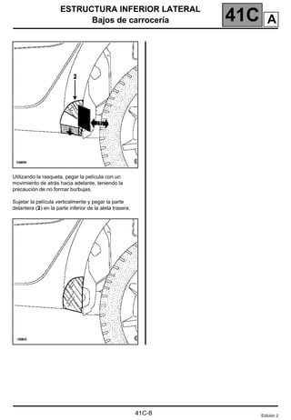 41C
ESTRUCTURA INFERIOR LATERAL
Bajos de carrocería
41C-8
Utilizando la rasqueta, pegar la película con un
movimiento de atrás hacia adelante, teniendo la
precaución de no formar burbujas.
Sujetar la película verticalmente y pegar la parte
delantera (2) en la parte inferior de la aleta trasera.
Edición 2
A
 