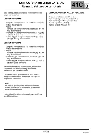 41C
ESTRUCTURA INFERIOR LATERAL
Refuerzo del bajo de carrocería
41C-9
Refuerzo del bajo de carrocería
Esta pieza puede sustituirse de diferentes maneras,
según las versiones:
VERSIÓN 5 PUERTAS
– Completa, complementaria a la sustitución completa
del bajo de carrocería.
– Parcial:
1 corte (a) y (b) complementario al corte (a) y (b') del
bajo de carrocería.
2 corte (a) y (c) complementario al corte (a), (c) y (d')
del bajo de carrocería.
3 corte (b) y (c) complementario al corte (b) o (b'),
(c) y (d) del bajo de carrocería.
VERSIÓN 3 PUERTAS
– Completa, complementaria a la sustitución completa
del bajo de carrocería.
– Parcial:
1 corte (a) y (b) complementario al corte (a) y (b') del
bajo de carrocería.
2 corte (a) y (c) complementario al corte (a) y (c) del
bajo de carrocería.
3 corte (b) y (c) complementario al corte (b) o (b') y
(c) del bajo de carrocería.
En el método descrito a continuación, encontrarán
únicamente las descripciones y las uniones
específicas a la pieza concernida.
Las informaciones que conciernen a las piezas
complementarias serán tratadas en sus capítulos
respectivos (ver índice).
La combinación de los cortes se elige en función de
las deformaciones.
COMPOSICIÓN DE LA PIEZA DE RECAMBIO
Pieza suministrada ensamblada con:
Refuerzo bisagra superior pie delantero.
Refuerzo bisagra inferior pie delantero.
Tuerca engastada M8 (X2).
Tornillo soldado M8X125-18.
Nota:
En caso de que los puntos de soldadura no se
puedan realizar con la punteadora, pueden ser
sustituidos por tapones.
Edición 2
B
 