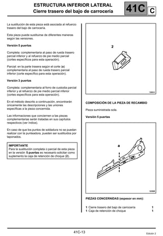 41C
ESTRUCTURA INFERIOR LATERAL
Cierre trasero del bajo de carrocería
41C-13
Cierre trasero del bajo de carrocería
La sustitución de esta pieza está asociada al refuerzo
trasero del bajo de carrocería.
Esta pieza puede sustituirse de diferentes maneras
según las versiones.
Versión 5 puertas
Completa: complementaria al paso de rueda trasero
parcial inferior y al refuerzo de pie medio parcial
(cortes específicos para esta operación).
Parcial: en la parte trasera según el corte (a)
complementaria al paso de rueda trasero parcial
inferior (corte específico para esta operación).
Versión 3 puertas
Completa: complementaria al forro de custodia parcial
inferior y al refuerzo de pie medio parcial inferior
(cortes específicos para esta operación).
En el método descrito a continuación, encontrarán
únicamente las descripciones y las uniones
específicas a la pieza concernida.
Las informaciones que conciernen a las piezas
complementarias serán tratadas en sus capítulos
respectivos (ver índice).
En caso de que los puntos de soldadura no se puedan
realizar con la punteadora, pueden ser sustituidos por
taponados.
COMPOSICIÓN DE LA PIEZA DE RECAMBIO
Pieza suministrada sola.
Versión 5 puertas
PIEZAS CONCERNIDAS (espesor en mm):
IMPORTANTE
Para la sustitución completa o parcial de esta pieza
en la versión 5 puertas es necesario solicitar como
suplemento la caja de retención de choque (2).
1 Cierre trasero del bajo de carrocería
1 Caja de retención de choque
1
1
Edición 2
C
 