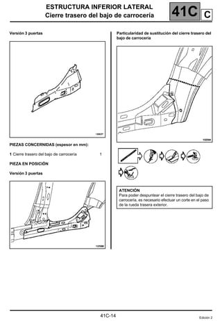 41C
ESTRUCTURA INFERIOR LATERAL
Cierre trasero del bajo de carrocería
41C-14
Versión 3 puertas
PIEZAS CONCERNIDAS (espesor en mm):
1 Cierre trasero del bajo de carrocería 1
PIEZA EN POSICIÓN
Versión 3 puertas
Particularidad de sustitución del cierre trasero del
bajo de carrocería
ATENCIÓN
Para poder despuntear el cierre trasero del bajo de
carrocería, es necesario efectuar un corte en el paso
de la rueda trasera exterior.
Edición 2
C
 