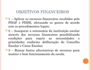 OBJETIVOS FINANCEIROS
 1 – Aplicar os recursos financeiros recebidos pelo
  PDAF e PDDE, efetuando os gastos de acordo
  com os procedimentos legais;
 2 – Assegurar a autonomia da instituição escolar
  através dos recursos financeiros possibilitando
  condições para suprir as necessidades e
  prioridades conforme deliberação do Conselho
  Escolar e Caixa Escolar;
 3 – Buscar fontes alternativas de recursos para
  manter o bom funcionamento da escola.
 
