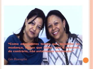 “Como educadores temos que acreditar na
mudança, temos que saber que é possível,
do contrário, não estaríamos ensinando.”

Léo Buscaglia
 