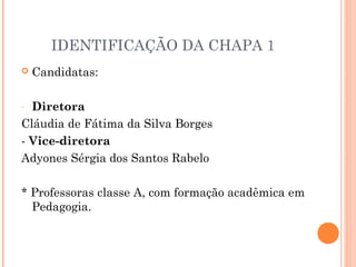 IDENTIFICAÇÃO DA CHAPA 1
   Candidatas:

- Diretora
Cláudia de Fátima da Silva Borges
- Vice-diretora
Adyones Sérgia dos Santos Rabelo

* Professoras classe A, com formação acadêmica em
  Pedagogia.
 