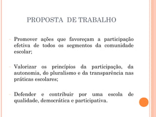 PROPOSTA DE TRABALHO

-   Promover ações que favoreçam a participação
    efetiva de todos os segmentos da comunidade
    escolar;

-   Valorizar os princípios da participação, da
    autonomia, do pluralismo e da transparência nas
    práticas escolares;

-   Defender e contribuir por uma escola        de
    qualidade, democrática e participativa.
 