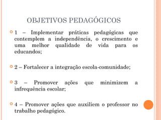 OBJETIVOS PEDAGÓGICOS
   1 – Implementar práticas pedagógicas que
    contemplem a independência, o crescimento e
    uma melhor qualidade de vida para os
    educandos;

   2 – Fortalecer a integração escola-comunidade;

   3 – Promover ações         que    minimizem      a
    infrequência escolar;

   4 – Promover ações que auxiliem o professor no
    trabalho pedagógico.
 