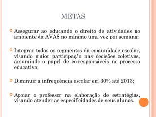 METAS

   Assegurar ao educando o direito de atividades no
    ambiente da AVAS no mínimo uma vez por semana;

   Integrar todos os segmentos da comunidade escolar,
    visando maior participação nas decisões coletivas,
    assumindo o papel de co-responsáveis no processo
    educativo;

   Diminuir a infrequência escolar em 30% até 2013;

   Apoiar o professor na elaboração de estratégias,
    visando atender as especificidades de seus alunos.
 