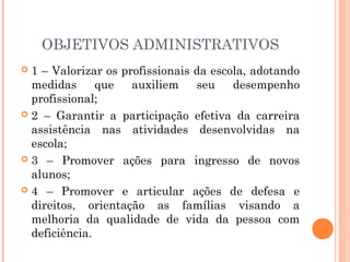 OBJETIVOS ADMINISTRATIVOS
 1 – Valorizar os profissionais da escola, adotando
  medidas      que   auxiliem    seu    desempenho
  profissional;
 2 – Garantir a participação efetiva da carreira
  assistência nas atividades desenvolvidas na
  escola;
 3 – Promover ações para ingresso de novos
  alunos;
 4 – Promover e articular ações de defesa e
  direitos, orientação as famílias visando a
  melhoria da qualidade de vida da pessoa com
  deficiência.
 