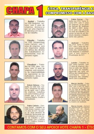 Fábio Ferraz - Tra-
              Audair - Trabalha       balha no CTCE Turno II,
         no CDD Redentor, car-        como OTT, com 11 anos
         teiro, com 9 anos de         de empresa, já fez parte
         empresa, destaca-se          da Direção do Sindicato
                                      de 2004 a 2007, desta-
         por ser uma importan-        ca-se pela sua atuação
         te liderança em seu se-      no setor de trabalho e irá
         tor de trabalho.             somar na luta de um Sin-
                                      dicato classista e indepen-
                                      dente dos patrões.

           Cláudio - Trabalha
         no CDD Votuporanga               Jackson - Trabalha
         como Carteiro, com 7         no CTCE Turno II como
         anos de empresa, será        OTT, com 3 anos de em-
         um importante aliado         presa, consciente dos di-
         em defesa dos direitos       reitos dos trabalhadores,
         dos trabalhadores re-        está disposto a contribuir
         presentando essa im-         com a luta contra a
         portante região.             Privatização da ECT.



                                         Luizão - Trabalha no
            Claudioni - Traba-        CEE como Carteiro, com
         lha no CDD Jales, car-       17 anos de empresa, des-
         teiro, com 13 anos de        taca-se pela sua lideran-
         empresa, está conscien-      ça no setor de trabalho,
         te da responsabilidade       aguerrido nas lutas em
                                      defesa dos trabalhadores,
         de representar os tra-       contribuirá     com     a
         balhadores dessa im-         integração dos trabalha-
         portante região.             dores com o sindicato.

                                          Marcos Aurélio - Traba-
             Edson Deluca - Tra-      lha no CDD Fernandópolis, Car-
         balha no CDD SJO, Car-       teiro, com 6 anos de empre-
         teiro, integrante da equi-   sa, destaca-se pela liderança
                                      em seu setor de trabalho, não
         pe da água, com 3 anos       medindo esforços para defender
         de empresa, trabalhou        os interesses dos trabalhadores,
         em outra Estatal e vai de-   participando ativamente de todas
         fender que a ECT per-        as atividades promovidas pelo
         maneça Pública, Estatal e    sindicato em defesa de me-
         de Qualidade.                lhores condições de trabalho e
                                      em defesa de um Correio Públi-
                                      co, Estatal e de Qualidade.

             Fábio Calixto - Cien-        Marcos Cevada – Bacharel
         tista Social, trabalha no    em Administração de Empresas
         CDD Urano, Carteiro, com     trabalha na AC Ipiguá,
         12 anos de ECT, faz par-     Atendente Comercial com 23
                                      anos de empresa, atual diretor
         te da atual diretoria do     de Formação Política Sindical,
         Sindicato destacando por     trabalhou em vários setores de
         ser combativo em seu se-     Rio Preto e Região, não medin-
         tor de trabalho e com-       do esforços, inclusive com ex-
                                      posição pessoal em rede nacio-
         prometido com a Defesa       nal para defender melhores con-
         da ECT Pública, Estatal e    dições de trabalho nas Agênci-
         de Qualidade.                as onde opera o Banco Postal.


CONTAMOS COM O SEU APOIO! VOTE CHAPA 1 - ÉTIC
 