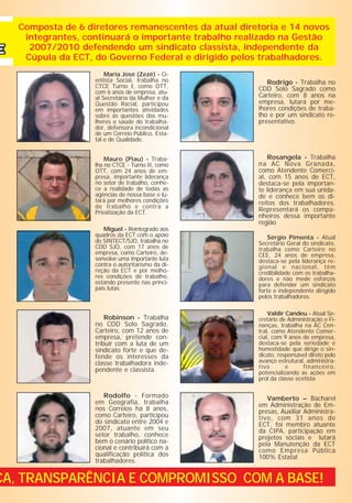 Composta de 6 diretores remanescentes da atual diretoria e 14 novos
    integrantes, continuará o importante trabalho realizado na Gestão
     2007/2010 defendendo um sindicato classista, independente da
    Cúpula da ECT, do Governo Federal e dirigido pelos trabalhadores.
                       Maria José (Zezé) - Ci-
                   entista Social, trabalha no           Rodrigo - Trabalha no
                   CTCE Turno I, como OTT,            CDD Solo Sagrado como
                   com 6 anos de empresa, atu-
                   al Secretária da Mulher e da       Carteiro, com 8 anos na
                   Questão Racial, participou         empresa, lutará por me-
                   em importantes atividades          lhores condições de traba-
                   sobre as questões das mu-          lho e por um sindicato re-
                   lheres e saúde do trabalha-        presentativo.
                   dor, defensora incondicional
                   de um Correio Público, Esta-
                   tal e de Qualidade.


                       Mauro (Piau) - Traba-             Rosangela - Trabalha
                   lha no CTCE - Turno II, como       na AC Nova Granada,
                   OTT, com 24 anos de em-            como Atendente Comerci-
                   presa, importante liderança        al, com 15 anos de ECT,
                   no setor de trabalho, conhe-       destaca-se pela importan-
                   ce a realidade de todas as         te liderança em sua unida-
                   agências de nossa base e lu-       de e conhece bem os di-
                   tará por melhores condições        reitos dos trabalhadores.
                   de trabalho e contra a
                   Privatização da ECT.               Representará os compa-
                                                      nheiros dessa importante
                                                      região
                      Miguel - Reintegrado aos
                   quadros da ECT com o apoio             Sérgio Pimenta - Atual
                   do SINTECT/SJO, trabalha no        Secretário Geral do sindicato,
                   CDD SJO, com 17 anos de            trabalha como Carteiro no
                   empresa, como Carteiro, de-        CEE, 24 anos de empresa,
                   senvolve uma importante luta       destaca-se pela liderança re-
                   contra o autoritarismo da di-      gional e nacional, têm
                   reção da ECT e por melho-          credibilidade com os trabalha-
                   res condições de trabalho,         dores e não mede esforços
                   estando presente nas princi-       para defender um sindicato
                   pais lutas.                        forte e independente dirigido
                                                      pelos trabalhadores.

                                                          Valdir Candeu - Atual Se-
                       Robinson - Trabalha            cretário de Administração e Fi-
                   no CDD Solo Sagrado,               nanças, trabalha na AC Cen-
                   Carteiro, com 12 anos de           tral, como Atendente Comer-
                   empresa, pretende con-             cial, com 9 anos de empresa,
                   tribuir com a luta de um           destaca-se pela seriedade e
                   sindicato forte e que de-          honestidade que dirige o sin-
                   fende os interesses da             dicato, responsável direto pelo
                   classe trabalhadora inde-          avanço estrutural, administra-
                                                      tivo       e      financeiro,
                   pendente e classista.              potencializando as ações em
                                                      prol da classe ecetista

                      Rodolfo - Formado                  Vamberto – Bacharel
                   em Geografia, trabalha             em Administração de Em-
                   nos Correios há 8 anos,            presas, Auxiliar Administra-
                   como Carteiro, participou          tivo, com 31 anos de
                   do sindicato entre 2004 e          ECT, foi membro atuante
                   2007, atuante em seu               da CIPA, participação em
                   setor trabalho, conhece            projetos sociais e lutará
                   bem o cenário político na-         pela Manutenção da ECT
                   cional e contribuirá com a         como Empresa Pública
                   qualificação política dos          100% Estatal
                   trabalhadores.


CA, TRANSPARÊNCIA E COMPROMISSO COM A BASE!
 