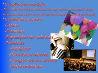 *Criação dos comitês(Obs.: Cada comitê será formado por dez alunos de qualquer turma acompanhados de um ou mais representantes do Grêmio Estudantil)*Comitê de eventos  -Festas  -Gincanas  -Exposições de  talentos  -Palestras      +AIDS/DST      +Gravidez e Aborto      +Drogas Lícitas e Ilícitas      +Meio Ambiente