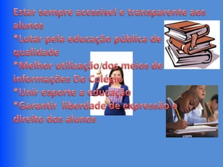 Estar sempre acessível e transparente aos alunos*Lutar pela educação pública de qualidade*Melhor utilização dos meios de informações Do Colégio*Unir esporte a educação*Garantir  liberdade de expressão e direito dos alunos 