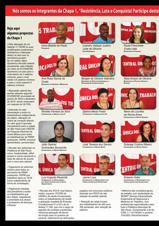 Nós somos os integrantes da Chapa 1, “Resistência, Luta e Conquista! Participe desta

Veja aqui
algumas propostas
da Chapa 1
• Pela alteração da Lei
Salarial 11.722/95 (e suas
                                  Irene Batista de Paula                  Leandro Valquer Justino                   Paula Francinete
modificações posteriores).
                                  Presidente                              Leite de Oliveira                         Costa Leite
                                                                          vice-Presidência                          secretaria de Finanças
Solicitamos a alteração
desta Lei para que os
servidores possam
ter um salário digno.
Queremos Revisão salarial
anualmente, pela inflação
do índice do ICV/DIEESE.
Queremos um piso para o
nível básico de 3 salários
mínimos; para o nível
médio 4,5 salários mínimos        Ana Rosa Garcia da                    Bergair de Oliveira Valentino               Nilza Anézio de Oliveira
e para o nível superior 6         Costa                                 secretaria de PoLítica intersindicaL e
                                                                        soLidariedade intercategorias
                                                                                                                    secretaria de PoLíticas sociais e
                                                                                                                    eventos
                                  secretaria de imPrensa e marketing
salários mínimos.

• Reposição salarial das
perdas salariais segundo
ICV/DIEESE acumulado de
janeiro de 2004 a dezembro
de 2010, sendo necessário
um reajuste de 39,79%;

• Extensão do vale-
alimentação a todos os            Ronildo Ferreira da Silva               Djalma Maria Prado                        Maria de Lourdes
trabalhadores independente
                                  coordenação da região Leste ii          coordenação da região Leste III           da Rocha Alves
                                                                                                                    coordenação da região sudeste
de salário, alteração do
índice de correção através
do valor igual à apurada
mensalmente para a cidade
de São Paulo pelo DIEESE
na Pesquisa Nacional da
Cesta Básica para todos
os trabalhadores da PMSP,
autarquias, HSPM, inclusive
aposentados, pensionistas;
                                  João Gabriel                            José Teixeira dos Santos                  Solange Cristina Ribeiro
• Revisão dos adicionais na       Guimarães Buonavita                     coordenação da região norte               coordenação da região centro

Prefeitura de São Paulo,          coordenação da região noroeste
como: Insalubridade, difícil
acesso e outros passando a
base de cálculo de acordo
com o novo piso salarial;

• Pagamento do adicional
noturno para todos os
servidores da PMSP,
autarquias, HSPM que
trabalhem após as 19:00           Luiz Augusto Rezende                    Jaime Loza                                Roberto Hofer
horas independente da             coordenação do dePartamento             coordenação do dePartamento dos           coordenação do dePartamento dos
                                  dos trabaLhadores (as) do setor         trabaLhadores (as) oPeracionais           trabaLhadores (as) aPosentados
forma de contratação;.            administrativo


• Pagamento imediato
dos precatórios a todos        • Revisão dos PCCS nível básico,        exigidos nos concursos públicos;          • Melhoria das condições gerais
os trabalhadores que           médio, superior, PCCRS do               Garantia nos PCCS de não                  de trabalho com Implantação do
tem direito; respeitando       HSPM e da saúde incorporando            redução do padrão salarial;               SESMT (Serviço Especializado
a prioridade aos idosos        todos os trabalhadores da saúde                                                   Engenharia de Segurança e
e portadores de doenças        e aplicação imediata da Emenda          • Redução da carga horária                Medicina do Trabalho), com
crônicas;                      Constitucional 51 e 63 e da lei         dos trabalhadores de 40h para             profissionais especializados para
                               federal 11.350, que cria o cargo de     30h semanais, sem redução de              toda a Prefeitura Municipal de
                               agentes de combate a endemias;          salários;                                 São Paulo. Cumprimento à lei da
                               nenhuma aplicação de desvio                                                       CIPA, n.º 13174/2001 e portaria
                               de função para os quadros de                                                      374/2002; Reconhecimento
                               pessoal, reafirmando as atribuições
 