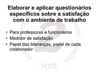 Elaborar e aplicar questionários específicos sobre a satisfação com o ambiente de trabalho Para professores e funcionários Medidor de satisfação Papel das lideranças, papel de cada colaborador 