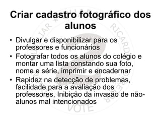 Criar cadastro fotográfico dos alunos Divulgar e disponibilizar para os professores e funcionários  Fotografar todos os alunos do colégio e montar uma lista constando sua foto, nome e série, imprimir e encadernar Rapidez na detecção de problemas, facilidade para a avaliação dos professores, Inibição da invasão de não-alunos mal intencionados  