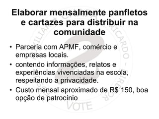 Elaborar mensalmente panfletos e cartazes para distribuir na comunidade Parceria com APMF, comércio e empresas locais. contendo informações, relatos e experiências vivenciadas na escola, respeitando a privacidade. Custo mensal aproximado de R$ 150, boa opção de patrocínio 