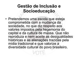 Gestão de Inclusão e Socioeducação Pretendemos uma escola que esteja comprometida com a mudança da sociedade, no que diz respeito aos valores impostos pela hegemonia do capital e da cultura de massa. Que não reproduza e nem aceite as desigualdades históricas e as alienações trazidas pela mídia tradicional e que valorize a diversidade cultural do povo brasileiro.  