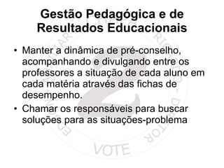 Gestão Pedagógica e de Resultados Educacionais Manter a dinâmica de pré-conselho, acompanhando e divulgando entre os professores a situação de cada aluno em cada matéria através das fichas de desempenho. Chamar os responsáveis para buscar soluções para as situações-problema 