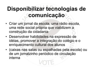 Disponibilizar tecnologias de comunicação Criar um jornal da escola, uma rádio escola, uma rede social própria que viabilizem a construção da cidadania Desenvolver habilidades na expressão de idéias, promover a integração do colégio e o enriquecimento cultural dos alunos (caixas nas salas ou espalhadas pela escola) ou de um jornalzinho periódico de circulação interna  