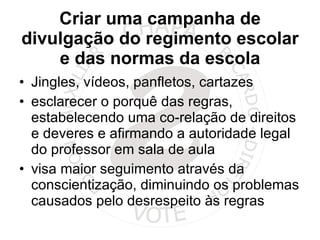 Criar uma campanha de divulgação do regimento escolar e das normas da escola Jingles, vídeos, panfletos, cartazes esclarecer o porquê das regras, estabelecendo uma co-relação de direitos e deveres e afirmando a autoridade legal do professor em sala de aula visa maior seguimento através da conscientização, diminuindo os problemas causados pelo desrespeito às regras 