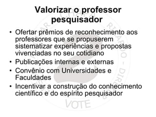 Valorizar o professor pesquisador  Ofertar prêmios de reconhecimento aos professores que se propuserem sistematizar experiências e propostas vivenciadas no seu cotidiano Publicações internas e externas Convênio com Universidades e Faculdades Incentivar a construção do conhecimento científico e do espírito pesquisador 