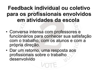 Feedback individual ou coletivo para os profissionais envolvidos em atividades da escola  Conversa intensa com professores e funcionários para conhecer sua satisfação com o trabalho, com os alunos e com a própria direção. Dar um retorno, uma resposta aos profissionais sobre o trabalho desenvolvido 