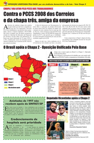 OPOSIÇÃO UNIFICADA PELA BASE: por um sindicato democrático e de luta - Vote Chapa 2
A
diretoria do sindicato (chapa três) poderia
ter aproveitado que não houve campanha sa-
larial esse ano e ter organizado a luta pelo
PCCS dos trabalhadores, mas preferiu ficar acomo-
dada e deixou a empresa implantar o PCCS/2008.
São vários os ataques, que vão desde a progressiva
retirada do Adicional de Mercado; da Progressão
por Incentivo Escolar (PIE); das Referências Sa-
lariais que foram diminuídas de 5% para 2,50% a
2,18%, estabelecendo assim um tremendo arrocho
salarial e acabando com a isonomia nas RS. Além do
piso salarial arrochado.
A falta de democracia nos Recrutamentos In-
ternos (RI) e a aplicação da jornada diferenciada
na marra fazem parte do conjunto de ataques que
a direção do nosso sindicato faz de conta que não
vê. Por isso, vamos retomar já a luta pelo PCCS dos
Trabalhadores, contra o PCSS/2008 dos amigos dos
patrões da ECT e não permitir que os trabalhado-
res sejam ameaçados de demissão por causa de duas
avaliações negativas do GCR.
Apesar de tudo isso, vários sindicatos em ní-
vel nacional já vêm atuando nas lutas e na justiça
pela garantia dos direitos da categoria (PE, PR, VP/
SJC, CAS, PB, PI, MT, SE, PA entre outros) estão
ganhando ação na justiça contra os correios, garan-
tindo de 05 a 08 Referências Salariais (RS) devidas
pela não aplicação das Promoções por Antiguidade.
Enquanto isso, o sindicato de SP não tem nem pro-
cesso.
Como compromisso a Chapa 2, depois de eleita,
irá encabeçar uma campanha nacional de luta pelo
PCCS dos Trabalhadores!
CHAPA 2 VAI LUTAR PELO PCCS DOS TRABALHADORES
Contra o PCCS 2008 dos Correios
e da chapa três, amiga da empresa
A
chapa com o maior apoio no Brasil é a Chapa 2 - Oposição
Unificada Pela Base.
Essa situação é consequência do trabalho que vem sendo reali-
zado na FENTECT pelos companheiros Geraldinho e Rivaldo.
“Apoio a chapa 2 porque seu programa é
contra a privatização da ETC e defende uma
empresa 100% estatal.”
José Maria de Almeida
Da Secretária da Executiva Nacional CSP-
Conlutas.
O Brasil apóia a Chapa 2 - Oposição Unificada Pela Base
Veja no mapa ao lado e no quadro abaixo os apoios de cada chapa
Chapa 2
Chapa 3
Chapa 4
Não declarou apoio
Chapa 2 Chapa 3 Chapa 4 Neutro
Alagoas
Bahia
Ceará
Goiás
Juiz de Fora/MG
Maranhão
Mato Grosso
Mato Grosso do Sul
Pará/Amapá
Paraná
Pernambuco
Piauí
Ribeirão Preto/SP
Rio Grande do Sul
Rondônia
Santa Maria/RS
Sergipe
Uberaba/MG
Vale do Paraíba/SP
Brasília
Rio de Janeiro
Rio Grande do Norte
Santos
São Paulo
Belo Horizonte/MG
Roraima
Acre
Amazonas
Bauru/SP
Campinas/SP
Espírito Santo
Paraíba
Santa Catarina
São José do Rio Preto/
SP
Tocantins
Deputado Vicentinho apóia a Chapa 2
“Como o sindicato publicou uma foto
no jornal e isso pode dar a conotação
de apoio à uma determinada chapa,
aqui coloco a minha posição, para
que não tenham dúvidas: Eu, mesmo
respeitando todas as chapas, apoio à
chapa Oposição Unificada Pela Base,
número 2, do companheiro Rivaldo
(Talibã). Foi com eles que construimos
o projeto de lei 7190/10 que beneficia
os atendentes e é com eles que cons-
truimos as nossas lutas. Para que não
pairem dúvidas, eu reafirmo o meu
apoio à Chapa 2, do companheiro Ri-
valdo (Talibã). Desejo a todos um plei-
to democrático e respeitoso. Fraterno
abraço”
Vicentinho Deputado Federal
“Apóio a Chapa 2 porque me
decepcionei com a atual diretoria.
Para os ecetistas de São Paulo o
melhor é votar na chapa 2 da
Oposição Unificada Pela Base.
Declaro apoio e voto na Chapa 2”
Lindaci
Atual diretora do SINTECT/SP
Anistiados de 1997 não
recebem apoio do SINTECT/SP
E
m vários locais de trabalho é
fácil encontrar alguém que foi
anistiado na greve de 1997.
A legislação garante o pagamento de
salários desde a data do protocolo
do pedido de anistia no Ministério.
Esses trabalhadores que já sofreram
com quase dez anos fora da empresa
e agora não recebem apoio do sindica-
to para conquistar esse direito. Com a
chapa 2 os anistiados terão total apoio.
A
saúde do trabalhador é
muito importante, e de
seus dependentes também.
Pensando na qualidade de vida dos
trabalhadores e familiares a Chapa
2 vai lutar para que os hospitais
voltem a ser credenciados pelo
Correios Saúde.
A atual direção do sindicato
deixou a ECT descredenciar vá-
rios hospitais. Com a Chapa 2 essa
história vai mudar, vamos cobrar
respeito aos trabalhadores e seus
familiares.
Credenciamento de
hospitais será prioridade
 