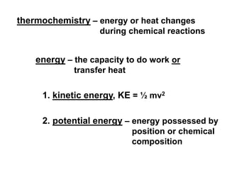 thermochemistry – energy or heat changes
during chemical reactions
energy – the capacity to do work or
transfer heat
1. kinetic energy, KE = ½ mv2
2. potential energy – energy possessed by
position or chemical
composition
 