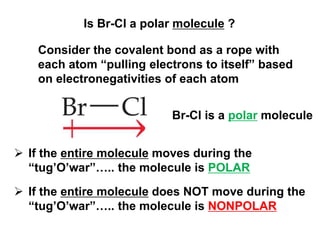 Is Br-Cl a polar molecule ?
Consider the covalent bond as a rope with
each atom “pulling electrons to itself” based
on electronegativities of each atom
 If the entire molecule moves during the
“tug’O’war”….. the molecule is POLAR
 If the entire molecule does NOT move during the
“tug’O’war”….. the molecule is NONPOLAR
Br-Cl is a polar molecule
 