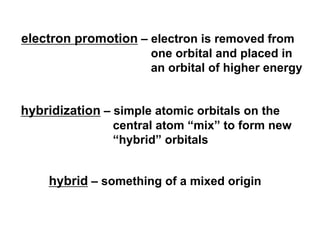 electron promotion – electron is removed from
one orbital and placed in
an orbital of higher energy
hybridization – simple atomic orbitals on the
central atom “mix” to form new
“hybrid” orbitals
hybrid – something of a mixed origin
 