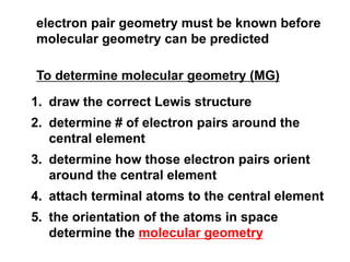 electron pair geometry must be known before
molecular geometry can be predicted
To determine molecular geometry (MG)
1. draw the correct Lewis structure
2. determine # of electron pairs around the
central element
3. determine how those electron pairs orient
around the central element
4. attach terminal atoms to the central element
5. the orientation of the atoms in space
determine the molecular geometry
 