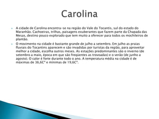    A cidade de Carolina encontra-se na região do Vale do Tocantis, sul do estado do
    Maranhão. Cachoeiras, trilhas, paisagens exuberantes que fazem parte da Chapada das
    Mesas, destino pouco explorado que tem muito a oferecer para todos os mochileiros de
    plantão.
   O movimento na cidade é bastante grande de julho a setembro. Em julho as praias
    fluviais do Tocantins aparecem e são invadidas por turistas da região, para aproveitar
    melhor a cidade, escolha outros meses. As estações predominantes são o inverno (de
    setembro a maio, época em que são freqüentes as trovoadas) e o verão (de junho a
    agosto). O calor é forte durante todo o ano. A temperatura média na cidade é de
    máximas de 36,6Cº e mínimas de 19,6Cº.
 