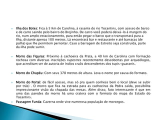    Ilha dos Botes: Fica à 5 Km de Carolina, à rasante do rio Tocantins, com acesso de barco
    e de carro saindo pelo bairro do Brejinho. De carro você poderá deixá-lo à margem do
    rio, num amplo estacionamento, para então pegar o barco que o transportará para a
    Ilha, distante apenas 100 metros. Lá encontrará bar e restaurante e até barracas (de
    palha) que lhe permitem pernoitar. Caso a barragem de Estreito seja construída, parte
    da ilha pode sumir.

   Morro das Figuras: Próximo à cachoeira da Prata, a 40 km de Carolina com formação
    rochosa com diversas inscrições rupestres recentemente descobertas por arqueólogos,
    que acreditam ser de autoria de índios craôs descendentes dos tupis-guaranis.

   Morro do Chapéu: Com seus 378 metros de altura. Leva o nome por causa do formato.

   Morro do Portal: de fácil acesso, mas só pra quem conhece bem o local (deve se subir
    por trás) . O morro que fica na estrada para as cachoeiras da Pedra caída, possibilita
    impressionante visão da chapada das mesas. Além disso, fato interessante é que em
    uma das paredes do morro há uma cratera com o formato do mapa do Estado do
    Tocantins.
   Passagem Funda: Caverna onde vive numerosa população de morcegos.
 