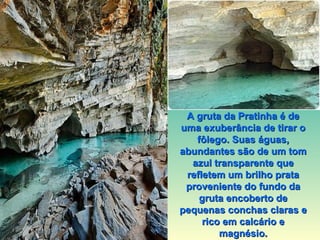 A gruta da Pratinha é de uma exuberância de tirar o fôlego. Suas águas, abundantes são de um tom azul transparente que refletem um brilho prata proveniente do fundo da gruta encoberto de pequenas conchas claras e rico em calcário e magnésio. 