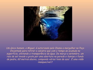 Um único homem, o Miguel, é autorizado pelo Ibama a mergulhar no Poço Encantado para retirar o calcário que com o tempo se acumula na superfície, afetando a transparência da água. De março a setembro, um raio de sol invade a gruta por uma abertura na parede e ilumina o fundo de pedra, 60 metros abaixo, compondo vários tons de azul . É uma visão inesquecível.!! 