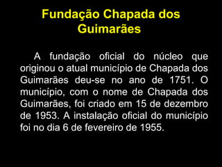 Fundação Chapada dos
Guimarães
A fundação oficial do núcleo que
originou o atual município de Chapada dos
Guimarães deu-se no ano de 1751. O
município, com o nome de Chapada dos
Guimarães, foi criado em 15 de dezembro
de 1953. A instalação oficial do município
foi no dia 6 de fevereiro de 1955.
 