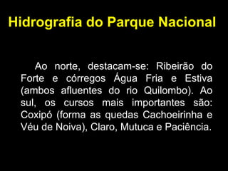 Hidrografia do Parque Nacional
Ao norte, destacam-se: Ribeirão do
Forte e córregos Água Fria e Estiva
(ambos afluentes do rio Quilombo). Ao
sul, os cursos mais importantes são:
Coxipó (forma as quedas Cachoeirinha e
Véu de Noiva), Claro, Mutuca e Paciência.
 