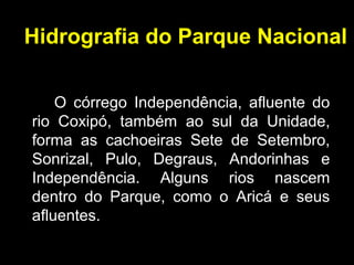 Hidrografia do Parque Nacional
O córrego Independência, afluente do
rio Coxipó, também ao sul da Unidade,
forma as cachoeiras Sete de Setembro,
Sonrizal, Pulo, Degraus, Andorinhas e
Independência. Alguns rios nascem
dentro do Parque, como o Aricá e seus
afluentes.
 