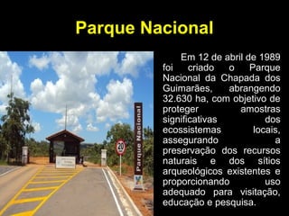 Parque Nacional
Em 12 de abril de 1989
foi criado o Parque
Nacional da Chapada dos
Guimarães, abrangendo
32.630 ha, com objetivo de
proteger amostras
significativas dos
ecossistemas locais,
assegurando a
preservação dos recursos
naturais e dos sítios
arqueológicos existentes e
proporcionando uso
adequado para visitação,
educação e pesquisa.
 