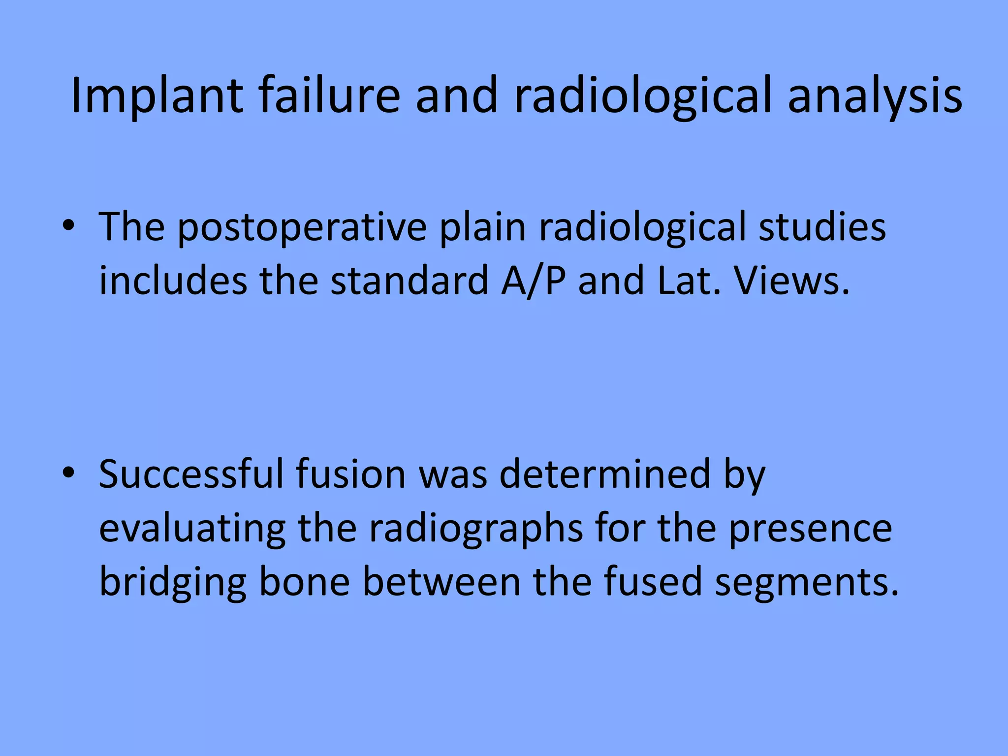 Implant failure and radiological analysis
• The postoperative plain radiological studies
includes the standard A/P and Lat. Views.
• Successful fusion was determined by
evaluating the radiographs for the presence
bridging bone between the fused segments.
 