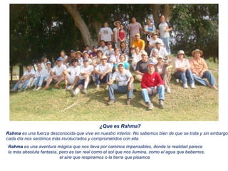 ¿Que es Rahma? Rahma  es una fuerza desconocida que vive en nuestro interior. No sabemos bien de que se trata y sin embargo  cada día nos sentimos más involucrados y comprometidos con ella . Rahma  es una aventura mágica que nos lleva por caminos impensables, donde la realidad parece  la más absoluta fantasía, pero es tan real como el sol que nos ilumina, como el agua que bebemos,  el aire que respiramos o la tierra que pisamos 