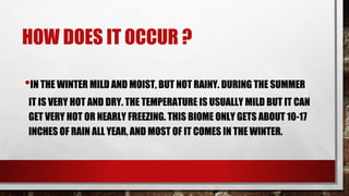 HOW DOES IT OCCUR ?
•IN THE WINTER MILD AND MOIST, BUT NOT RAINY. DURING THE SUMMER
IT IS VERY HOT AND DRY. THE TEMPERATURE IS USUALLY MILD BUT IT CAN
GET VERY HOT OR NEARLY FREEZING. THIS BIOME ONLY GETS ABOUT 10-17
INCHES OF RAIN ALL YEAR, AND MOST OF IT COMES IN THE WINTER.
 