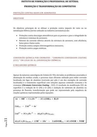 INSTUTO DE FORMAÇÂO E PROFISSIONAL DE SETÙBAL
PRODUÇÃO E TRANSFORMAÇÂO DE COMPÓSITOSPágina11
PROTEÇÃO CONTRA RAIOS EM AERONAVES
OBJETIVOS
Os objetivos principais de se efetuar a proteção contra impacto de raios ou na
metalização Elétrica (termo utilizado na indústria aeronáutica) são:
 Proteções contra descargas atmosféricas para as pessoas e para a integridade da
estrutura e sistemas da aeronave;
 Retorno da corrente elétrica através da estrutura da aeronave, com eficiência,
baixo peso e baixo custo;
 Proteção contra campos eletromagnéticos emissores;
 Proteção contra cargas estáticas.
CONVERSÃO QUÍMICA POR CROMATOS - “CHROMATE CONVERSION COATING
(CCC) ” EM LIGAS DE AL (ANODIZAÇÃO CRÔMICA)
O MECANISMO QUÍMICO
Apesar da natureza cancerígena do Crómio (Cr VI) e de todos os problemas associados à
destinação do resíduo criado, o processo mais eficiente utilizado para inibir corrosão
localizada em ligas de alumínio (corrosão por pite é um dos exemplos de corrosão
localizada) é o tratamento superficial com soluções aquosas contendo cromatos e bi
cromatos (Chromate Conversion Coating - CCC). O resultado da modificação CCC da
superfície é a redução de Cr (VI) a Cr (III) e oxidação do substrato de alumínio na
presença de fluoreto, transformação que pode ser representada pela sequência de
reações químicas representadas pelas equações:
 