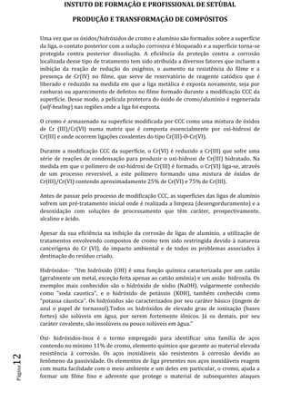 INSTUTO DE FORMAÇÂO E PROFISSIONAL DE SETÙBAL
PRODUÇÃO E TRANSFORMAÇÂO DE COMPÓSITOSPágina12
Uma vez que os óxidos/hidróxidos de cromo e alumínio são formados sobre a superfície
da liga, o contato posterior com a solução corrosiva é bloqueado e a superfície torna-se
protegida contra posterior dissolução. A eficiência da proteção contra a corrosão
localizada desse tipo de tratamento tem sido atribuída a diversos fatores que incluem a
inibição da reação de redução do oxigênio, o aumento na resistência do filme e a
presença de Cr(IV) no filme, que serve de reservatório de reagente catódico que é
liberado e reduzido na medida em que a liga metálica é exposta novamente, seja por
ranhuras ou aparecimento de defeitos no filme formado durante a modificação CCC da
superfície. Desse modo, a película protetora do óxido de cromo/alumínio é regenerada
(self-healing) nas regiões onde a liga foi exposta.
O cromo é armazenado na superfície modificada por CCC como uma mistura de óxidos
de Cr (III)/Cr(VI) numa matriz que é composta essencialmente por oxi-hidroxi de
Cr(III) e onde ocorrem ligações covalentes do tipo Cr(III)-O-Cr(VI).
Durante a modificação CCC da superfície, o Cr(VI) é reduzido a Cr(III) que sofre uma
série de reações de condensação para produzir o oxi-hidroxi de Cr(III) hidratado. Na
medida em que o polímero de oxi-hidroxi de Cr(III) é formado, o Cr(VI) liga-se, através
de um processo reversível, a este polímero formando uma mistura de óxidos de
Cr(III)/Cr(VI) contendo aproximadamente 25% de Cr(VI) e 75% de Cr(III).
Antes de passar pelo processo de modificação CCC, as superfícies das ligas de alumínio
sofrem um pré-tratamento inicial onde é realizada a limpeza (desengorduramento) e a
desoxidação com soluções de processamento que têm caráter, prospectivamente,
alcalino e ácido.
Apesar da sua eficiência na inibição da corrosão de ligas de alumínio, a utilização de
tratamentos envolvendo compostos de cromo tem sido restringida devido à natureza
cancerígena do Cr (VI), do impacto ambiental e de todos os problemas associados à
destinação do resíduo criado.
Hidróxidos- “Um hidróxido (OH) é uma função química caracterizada por um catião
(geralmente um metal, exceção feita apenas ao catião amónia) e um anião hidroxila. Os
exemplos mais conhecidos são o hidróxido de sódio (NaOH), vulgarmente conhecido
como "soda caustica", e o hidróxido de potássio (KOH), também conhecido como
"potassa cáustica". Os hidróxidos são caracterizados por seu caráter básico (tingem de
azul o papel de tornassol).Todos os hidróxidos de elevado grau de ionização (bases
fortes) são solúveis em água, por serem fortemente iônicos. Já os demais, por seu
caráter covalente, são insolúveis ou pouco solúveis em água.”
Oxi- hidróxidos-Inox é o termo empregado para identificar uma família de aços
contendo no mínimo 11% de cromo, elemento químico que garante ao material elevada
resistência à corrosão. Os aços inoxidáveis são resistentes à corrosão devido ao
fenômeno da passividade. Os elementos de liga presentes nos aços inoxidáveis reagem
com muita facilidade com o meio ambiente e um deles em particular, o cromo, ajuda a
formar um filme fino e aderente que protege o material de subsequentes ataques
 