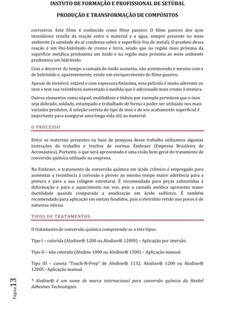 INSTUTO DE FORMAÇÂO E PROFISSIONAL DE SETÙBAL
PRODUÇÃO E TRANSFORMAÇÂO DE COMPÓSITOSPágina13
corrosivos. Este filme é conhecido como filme passivo. O filme passivo dos aços
inoxidáveis resulta da reação entre o material e a água, sempre presente no meio
ambiente (a umidade do ar condensa sobre a superfície fria do metal). O produto dessa
reação é um Oxi-hidróxido de cromo e ferro, sendo que na região mais próxima da
superfície metálica predomina um óxido e na região mais próxima ao meio ambiente
predomina um hidróxido.
Com o decorrer do tempo a camada de óxido aumenta, não acontecendo o mesmo com a
de hidróxido e, aparentemente, existe um enriquecimento do filme passivo.
Apesar de invisível, estável e com espessura finíssima, essa película é muito aderente ao
inox e tem sua resistência aumentada à medida que é adicionado mais cromo à mistura.
Outros elementos como níquel, molibdênio e titânio por exemplo permitem que o inox
seja dobrado, soldado, estampado e trabalhado de forma a poder ser utilizado nos mais
variados produtos. A seleção correta do tipo de inox e de seu acabamento superficial é
importante para assegurar uma longa vida útil ao material.
O PROCESSO
Entre os materiais presentes na base de pesquisa desse trabalho utilizamos algumas
instruções de trabalho e trechos de normas Embraer (Empresa Brasileira de
Aeronáutica). Portanto, o que será apresentado é uma visão bem geral do tratamento de
conversão química utilizado na empresa.
Na Embraer, o tratamento de conversão química em ácido crômico é empregado para
aumentar a resistência à corrosão e prover ao mesmo tempo maior aderência para a
pintura e para a sua colagem estrutural. É recomendada para peças submetidas à
deformação e para o aquecimento em voo, pois a camada anódica apresenta maior
ductilidade quando comparada a anodização em ácido sulfúrico. É também
recomendado para aplicação em metais fundidos, pois o eletrólito retido nos poros é de
natureza inócua
TIPOS DE TRATAMENTOS:
O tratamento de conversão química compreende-se a três tipos:
Tipo I – colorida (Alodine® 1200 ou Alodine® 1200S) – Aplicação por imersão.
Tipo II – não colorida (Alodine 1000 ou Alodine® 1500) – Aplicação manual.
Tipo III – caneta “Touch-N-Prep” de Alodine® 1132, Alodine® 1200 ou Alodine®
1200S - Aplicação manual.
* Alodine® é um nome de marca internacional para conversão química da Henkel
Adhesives Technologies.
 
