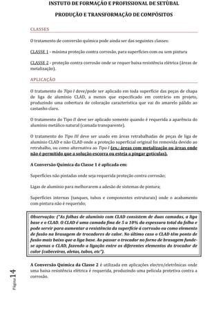 INSTUTO DE FORMAÇÂO E PROFISSIONAL DE SETÙBAL
PRODUÇÃO E TRANSFORMAÇÂO DE COMPÓSITOSPágina14
CLASSES
O tratamento de conversão química pode ainda ser das seguintes classes:
CLASSE 1 - máxima proteção contra corrosão, para superfícies com ou sem pintura
CLASSE 2 - proteção contra corrosão onde se requer baixa resistência elétrica (áreas de
metalização).
APLICAÇÃO
O tratamento do Tipo I deve/pode ser aplicado em toda superfície das peças de chapa
de liga de alumínio CLAD, a menos que especificado em contrário em projeto,
produzindo uma cobertura de coloração característica que vai do amarelo pálido ao
castanho claro.
O tratamento do Tipo II deve ser aplicado somente quando é requerida a aparência do
alumínio metálico natural (camada transparente).
O tratamento do Tipo III deve ser usado em áreas retrabalhadas de peças de liga de
alumínio CLAD e não CLAD onde a proteção superficial original foi removida devido ao
retrabalho, ou como alternativa ao Tipo I (ex.: áreas com metalização ou áreas onde
não é permitido que a solução escorra ou esteja a pingar gotículas).
A Conversão Química da Classe 1 é aplicada em:
Superfícies não pintadas onde seja requerida proteção contra corrosão;
Ligas de alumínio para melhorarem a adesão de sistemas de pintura;
Superfícies internas (tanques, tubos e componentes estruturais) onde o acabamento
com pintura não é requerido;
Observação: (“As folhas de alumínio com CLAD consistem de duas camadas, a liga
base e o CLAD. O CLAD é uma camada fina de 5 a 10% da espessura total da folha e
pode servir para aumentar a resistência da superfície á corrosão ou como elemento
de fusão na brasagem de trocadores de calor. No último caso o CLAD têm ponto de
fusão mais baixo que a liga base. Ao passar o trocador no forno de brasagem funde-
se apenas o CLAD, fazendo a ligação entre os diferentes elementos do trocador de
calor (cabeceiras, aletas, tubos, etc”).
A Conversão Química da Classe 2 é utilizada em aplicações electro/eletrônicas onde
uma baixa resistência elétrica é requerida, produzindo uma película protetiva contra a
corrosão.
 